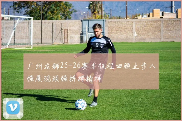 广州龙狮25-26赛季征程回顾止步八强展现顽强拼搏精神