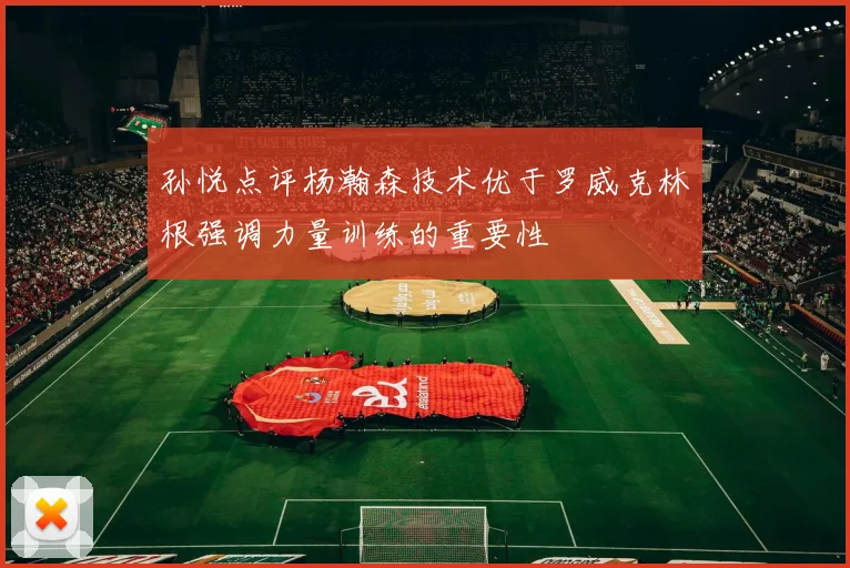 孙悦点评杨瀚森技术优于罗威克林根强调力量训练的重要性
