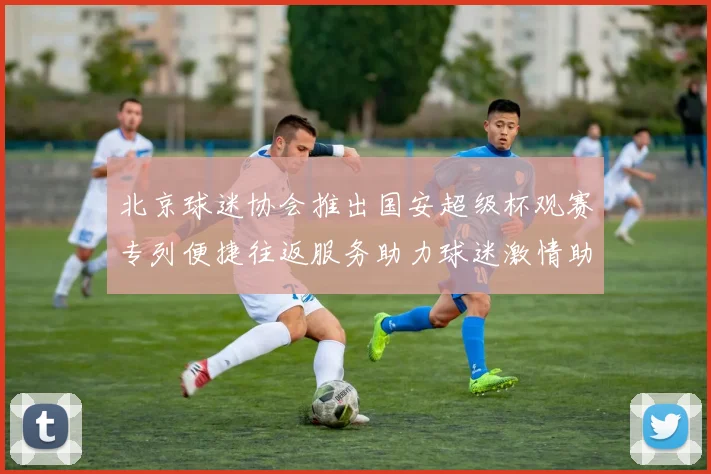 北京球迷协会推出国安超级杯观赛专列便捷往返服务助力球迷激情助阵