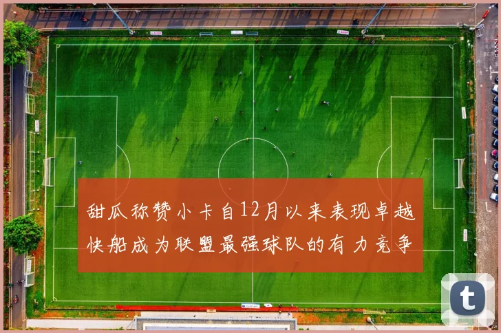 甜瓜称赞小卡自12月以来表现卓越快船成为联盟最强球队的有力竞争者