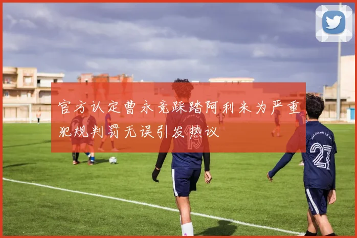 官方认定曹永竞踩踏阿利米为严重犯规判罚无误引发热议