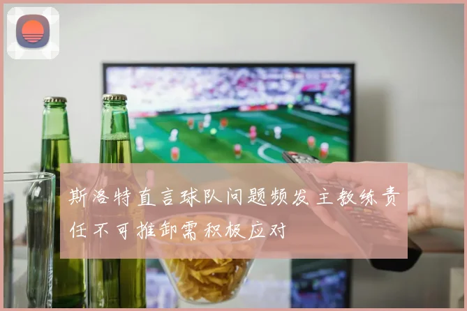 斯洛特直言球队问题频发主教练责任不可推卸需积极应对