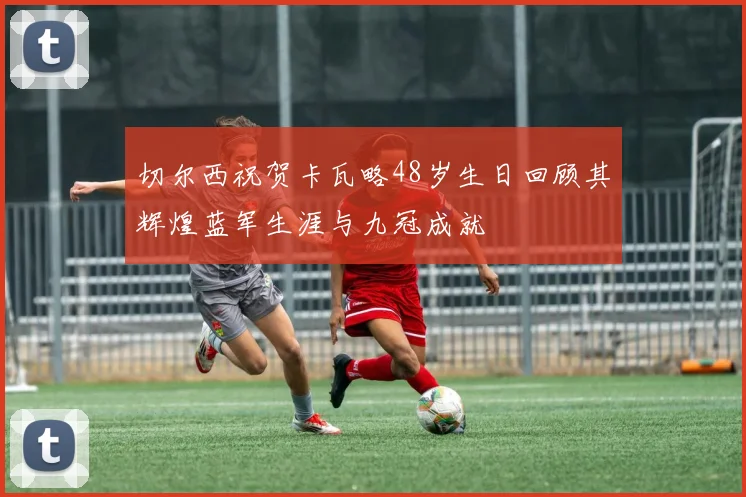 切尔西祝贺卡瓦略48岁生日回顾其辉煌蓝军生涯与九冠成就