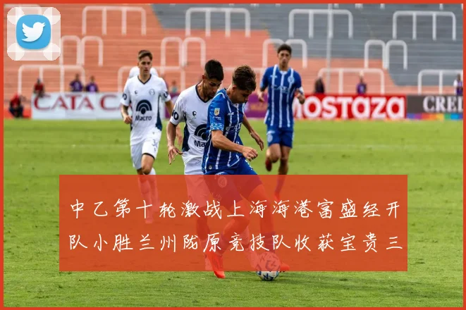 中乙第十轮激战上海海港富盛经开队小胜兰州陇原竞技队收获宝贵三分